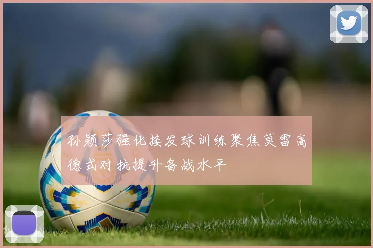 孙颖莎强化接发球训练聚焦莫雷高德式对抗提升备战水平