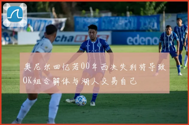 奥尼尔回忆若00年西决失利将导致OK组合解体与湖人交易自己