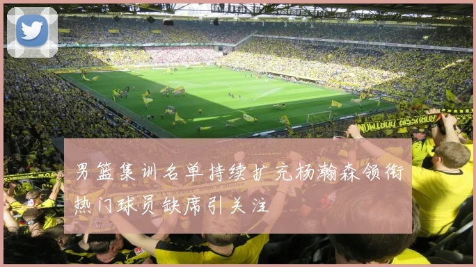 男篮集训名单持续扩充杨瀚森领衔热门球员缺席引关注