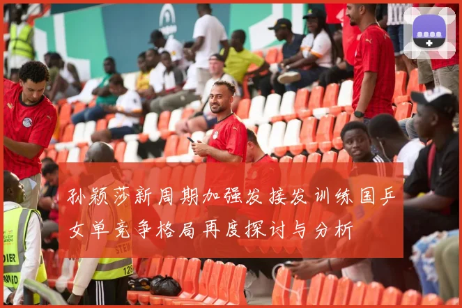 孙颖莎新周期加强发接发训练国乒女单竞争格局再度探讨与分析