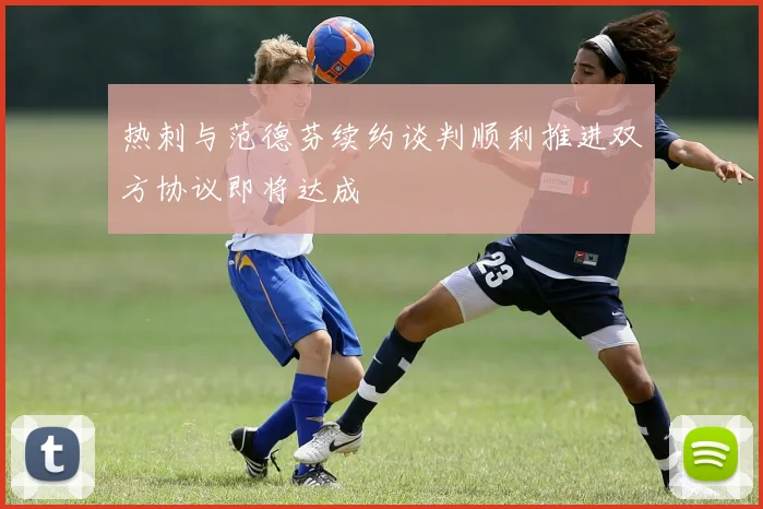 热刺与范德芬续约谈判顺利推进双方协议即将达成