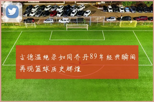 古德温绝杀如同乔丹89年经典瞬间再现篮球历史辉煌