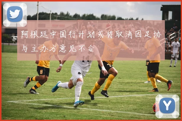 阿根廷中国行计划或将取消因足协与主办方意见不合