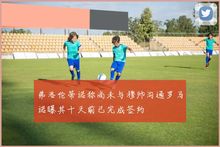 弗洛伦蒂诺称尚未与穆帅沟通罗马诺曝其十天前已完成签约