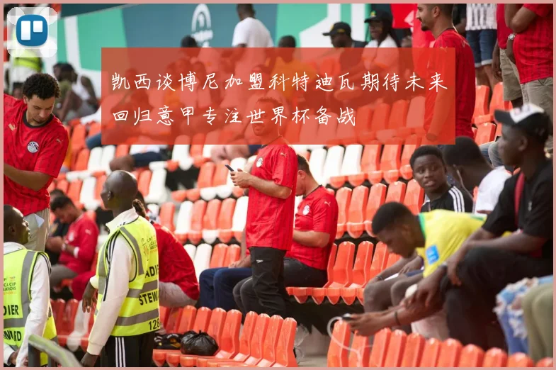 凯西谈博尼加盟科特迪瓦期待未来回归意甲专注世界杯备战