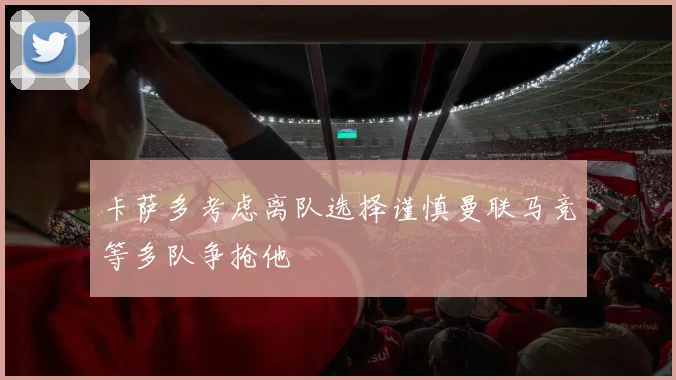 卡萨多考虑离队选择谨慎曼联马竞等多队争抢他