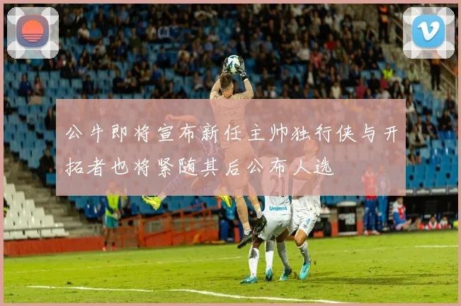 公牛即将宣布新任主帅独行侠与开拓者也将紧随其后公布人选