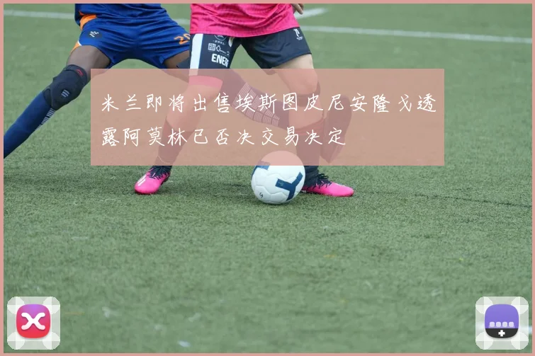米兰即将出售埃斯图皮尼安隆戈透露阿莫林已否决交易决定