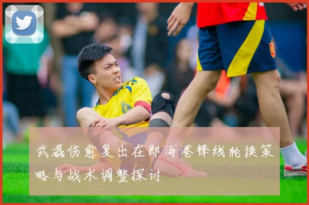 武磊伤愈复出在即海港锋线轮换策略与战术调整探讨