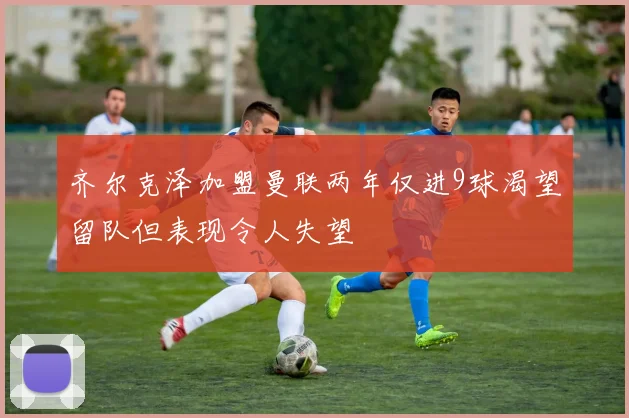 齐尔克泽加盟曼联两年仅进9球渴望留队但表现令人失望