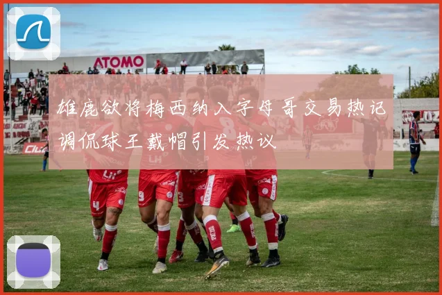 雄鹿欲将梅西纳入字母哥交易热记调侃球王戴帽引发热议
