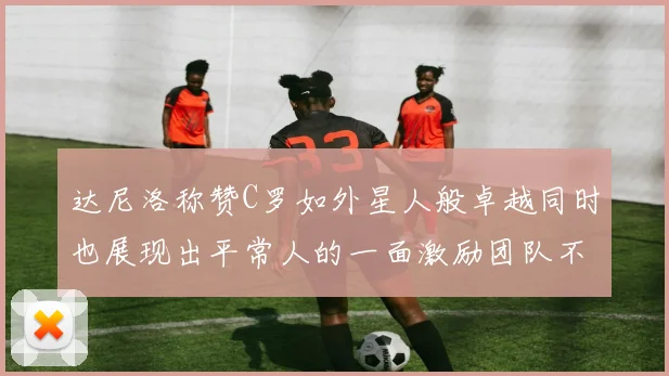 达尼洛称赞C罗如外星人般卓越同时也展现出平常人的一面激励团队不断进步
