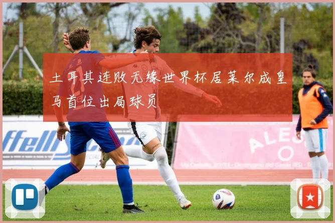 土耳其连败无缘世界杯居莱尔成皇马首位出局球员