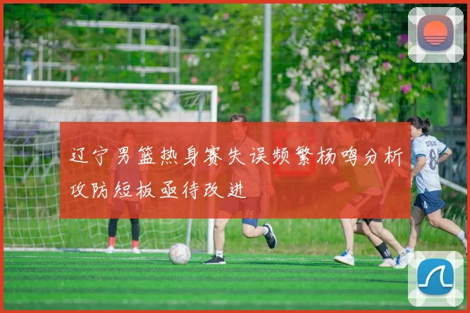 辽宁男篮热身赛失误频繁杨鸣分析攻防短板亟待改进