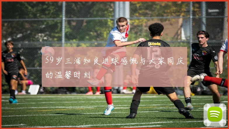 59岁三浦知良进球感慨与大家同庆的温馨时刻