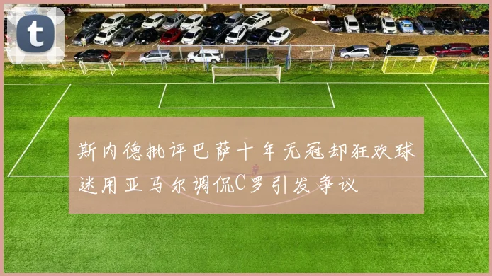 斯内德批评巴萨十年无冠却狂欢球迷用亚马尔调侃C罗引发争议