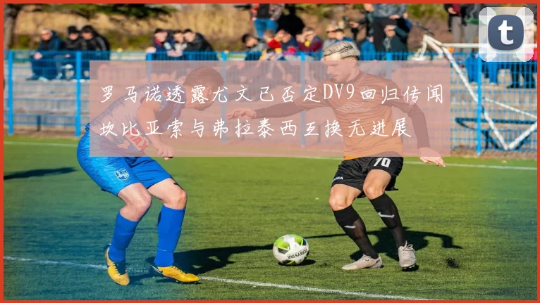 罗马诺透露尤文已否定DV9回归传闻坎比亚索与弗拉泰西互换无进展