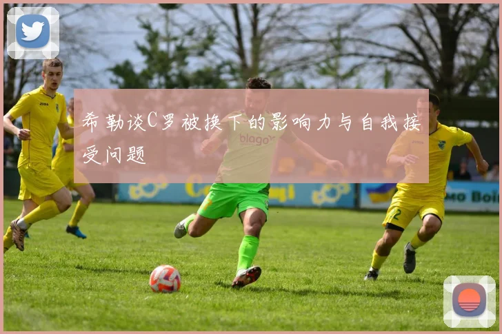 希勒谈C罗被换下的影响力与自我接受问题