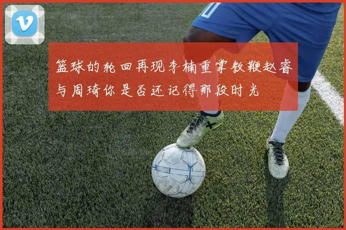 篮球的轮回再现李楠重掌教鞭赵睿与周琦你是否还记得那段时光