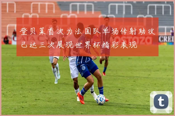 登贝莱首次为法国队单场传射助攻已达三次展现世界杯精彩表现