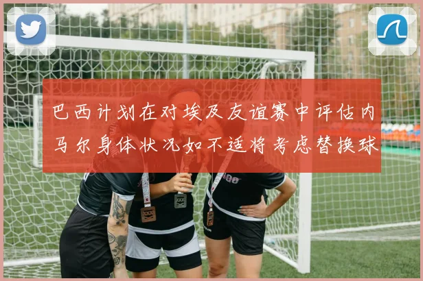 巴西计划在对埃及友谊赛中评估内马尔身体状况如不适将考虑替换球员