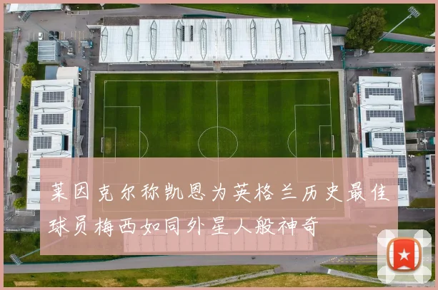 莱因克尔称凯恩为英格兰历史最佳球员梅西如同外星人般神奇