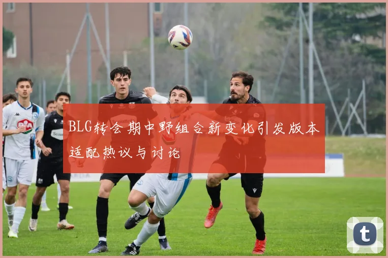 BLG转会期中野组合新变化引发版本适配热议与讨论