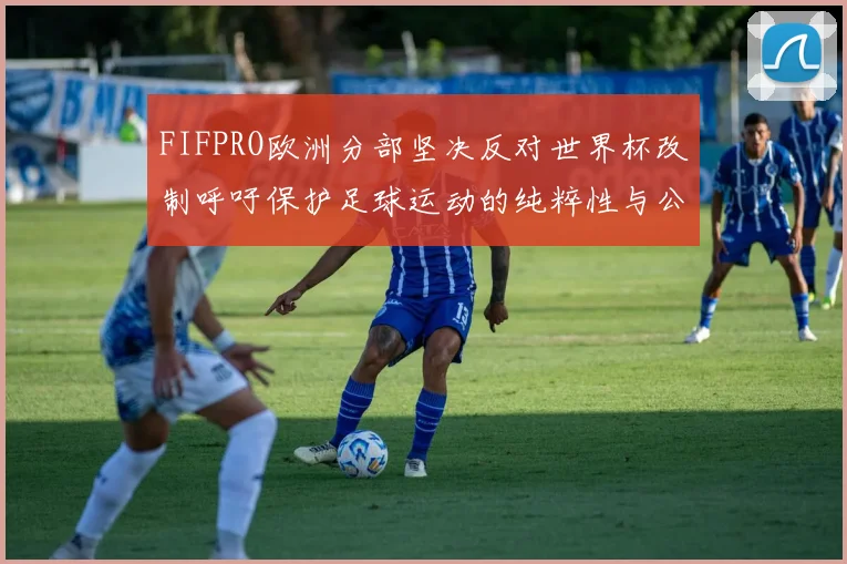 FIFPRO欧洲分部坚决反对世界杯改制呼吁保护足球运动的纯粹性与公平性