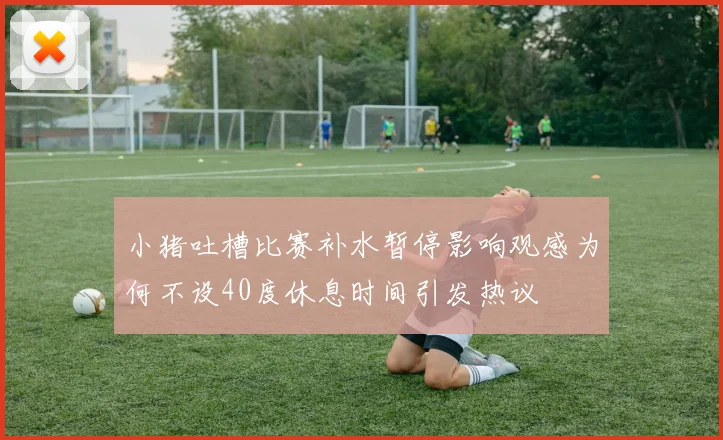 小猪吐槽比赛补水暂停影响观感为何不设40度休息时间引发热议