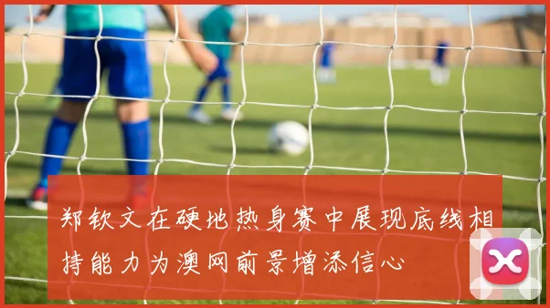 郑钦文在硬地热身赛中展现底线相持能力为澳网前景增添信心
